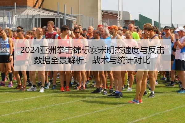 2024亚洲拳击锦标赛宋明杰速度与反击数据全景解析：战术与统计对比