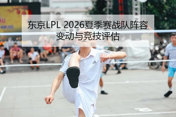 东京LPL 2026夏季赛战队阵容变动与竞技评估