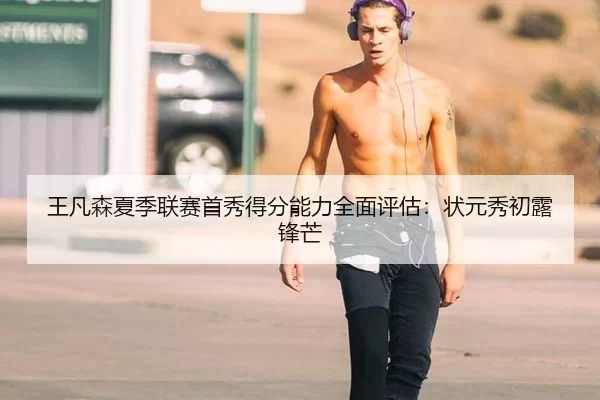 王凡森夏季联赛首秀得分能力全面评估：状元秀初露锋芒